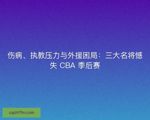 伤病、执教压力与外援困局：三大名将憾失 CBA 季后赛