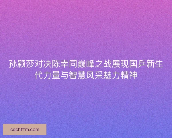 孙颖莎对决陈幸同巅峰之战展现国乒新生代力量与智慧风采魅力精神