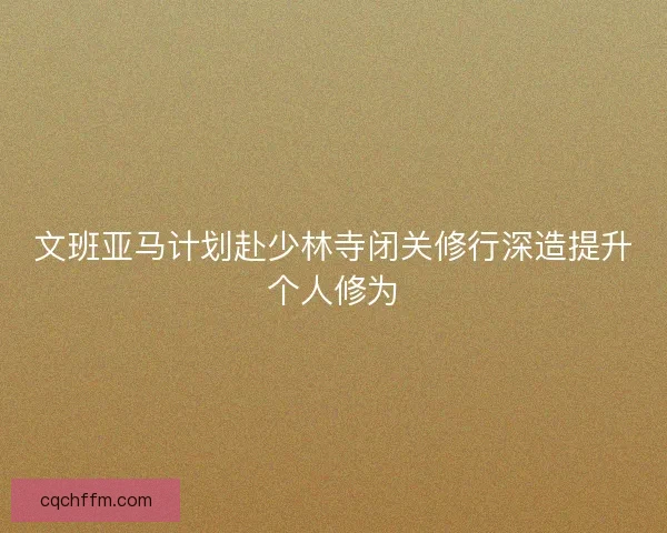 文班亚马计划赴少林寺闭关修行深造提升个人修为