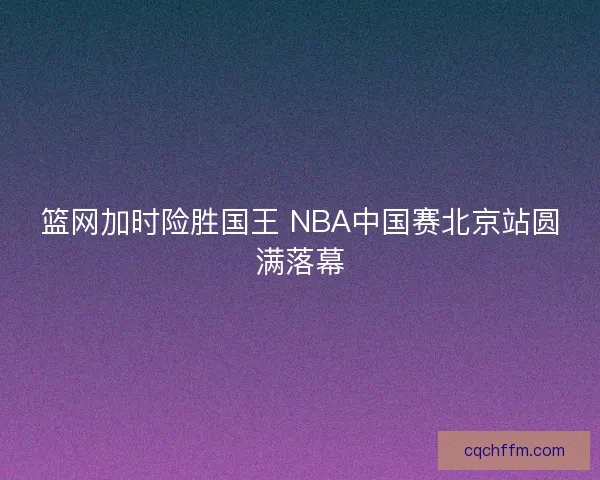 篮网加时险胜国王 NBA中国赛北京站圆满落幕